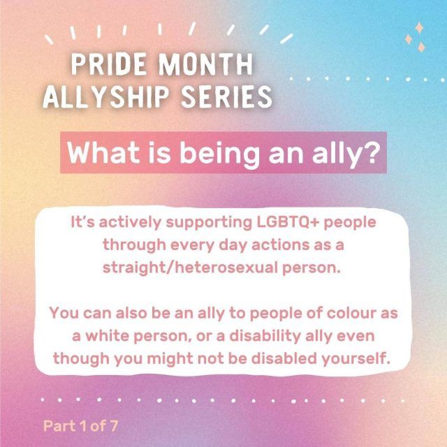 Graphic with text: Pride month allyship series - What is being an ally? It's actively supporting LGBTQ+ people through every day actions as a straight/heterosexual person. You can also be an ally to people of colour as a white person, or a disability ally even though you might not be disabled yourself.