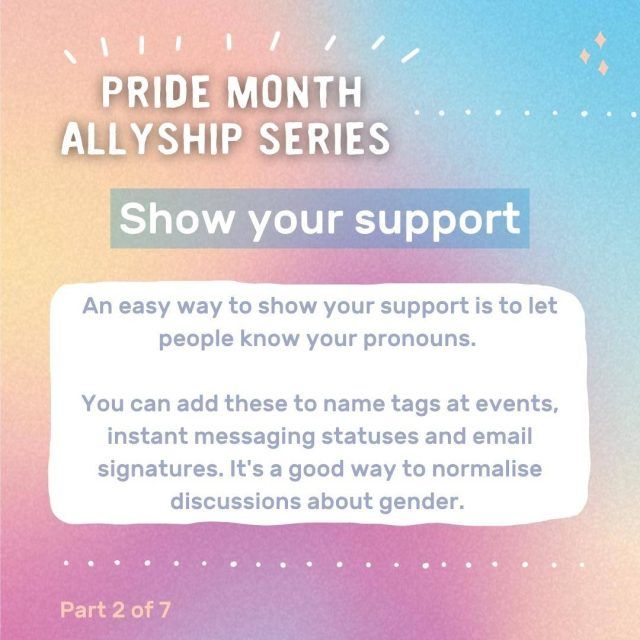 Graphic with text: Pride month allyship series - Show your support. An easy way to show your support is to let people know your pronouns. You can add these to name tags at events, instant messaging statuses and email signatures. It's a good way to normalise discussions about gender.