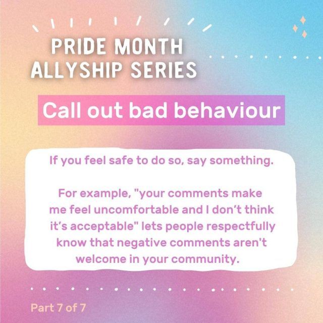 Graphic with text: Pride month allyship series - call out bad behaviour. If you feel safe to do so, say something. For example, "your comments make me feel uncomfortable and I don't think it's acceptable" lets people respectfully know that negative comments aren't welcome in your community.